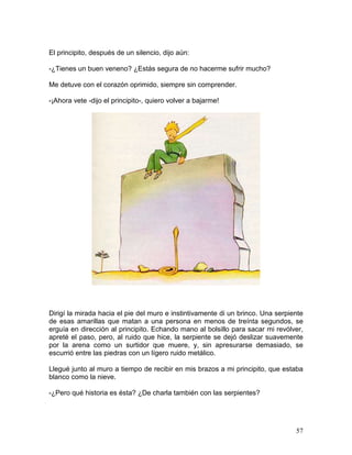 57
El principito, después de un silencio, dijo aún:
-¿Tienes un buen veneno? ¿Estás segura de no hacerme sufrir mucho?
Me detuve con el corazón oprimido, siempre sin comprender.
-¡Ahora vete -dijo el principito-, quiero volver a bajarme!
Dirigí la mirada hacia el pie del muro e instintivamente di un brinco. Una serpiente
de esas amarillas que matan a una persona en menos de treínta segundos, se
erguía en dirección al principito. Echando mano al bolsillo para sacar mi revólver,
apreté el paso, pero, al ruido que hice, la serpiente se dejó deslizar suavemente
por la arena como un surtidor que muere, y, sin apresurarse demasiado, se
escurrió entre las piedras con un lígero ruido metálico.
Llegué junto al muro a tiempo de recibir en mis brazos a mi principito, que estaba
blanco como la nieve.
-¿Pero qué historia es ésta? ¿De charla también con las serpientes?
 