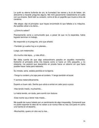 58
Le quité su eterna bufanda de oro, le humedecí las sienes y le di de beber, sin
atreverme a hacerle pregunta alguna. Me miró gravemente rodeándome el cuello
con sus brazos. Sentí latir su corazón, como el de un pajarillo que muere a tiros de
carabina.
-Me alegra -dijo el principito- que hayas encontrado lo que faltaba a tu máquina.
Así podrás volver a tu tierra...
-¿Cómo lo sabes?
Precisamente venía a comunicarle que, a pesar de que no lo esperaba, había
logrado terminar mi trabajo.
No respondió a mi pregunta, sino que añadió:
-También yo vuelvo hoy a mi planeta...
Luego, con melancolía:
-Es mucho más lejos... y más difícil...
Me daba cuenta de que algo extraordinario pasaba en aquellos momentos.
Estreché al principito entre mis brazos como sí fuera un niño pequeño, y no
obstante, me pareció que descendía en picada hacia un abismo sin que fuera
posible hacer nada para retenerlo.
Su mirada, seria, estaba perdída en la lejanía.
-Tengo tu cordero y la caja para el cordero. Y tengo tambíén el bozal.
Y sonreía melancólicamente.
Esperé un buen rato. Sentía que volvía a entrar en calor poco a poco:
-Has tenido miedo, muchachito...
Lo había tenido, sin duda, pero sonrió con dulzura:
-Esta noche voy a tener más miedo...
Me quedé de nuevo helado por un sentimiento de algo irreparable. Comprendí que
no podía soportar la idea de no volver a oír nunca más su risa. Era para mí como
una fuente en el desierto.
-Muchachito, quiero oír otra vez tu risa...
 