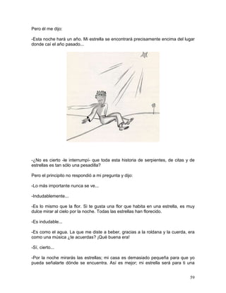 59
Pero él me dijo:
-Esta noche hará un año. Mi estrella se encontrará precisamente encima del lugar
donde caí el año pasado...
-¿No es cierto -le interrumpí- que toda esta historia de serpientes, de citas y de
estrellas es tan sólo una pesadilla?
Pero el principito no respondió a mi pregunta y dijo:
-Lo más importante nunca se ve...
-Indudablemente...
-Es lo mismo que la flor. Si te gusta una flor que habita en una estrella, es muy
dulce mirar al cielo por la noche. Todas las estrellas han florecido.
-Es indudable...
-Es como el agua. La que me diste a beber, gracias a la roldana y la cuerda, era
como una música ¿te acuerdas? ¡Qué buena era!
-Sí, cierto...
-Por la noche mirarás las estrellas; mi casa es demasiado pequeña para que yo
pueda señalarte dónde se encuentra. Así es mejor; mi estrella será para ti una
 