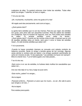 60
cualquiera de ellas. Te gustará entonces mirar todas las estrellas. Todas ellas
serán tus amigas. Y además, te haré un regalo...
Y rió una vez más.
-¡Ah, muchachito, muchachito, cómo me gusta oír tu risa!
-Mi regalo será ése precisamente, será como el agua...
-¿Qué quieres decir?
La gente tiene estrellas que no son las mismas. Para los que viajan, las estrellas
son guías; para otros sólo son pequeñas lucecítas. Para los sabios las estrellas
son problemas. Para mi hombre de negocios, eran oro. Pero todas esas estrellas
se callan. Tú tendrás estrellas como nadie ha tenido...
-¿Qué quieres decir? -Cuando por las noches mires al cielo, al pensar que en una
de aquellas estrellas estoy yo riendo, será para ti como si todas las estrellas
riesen. ¡Tú sólo tendrás estrellas que saben reír!
Y rió nuevamente.
-Cuando te hayas consolado (siempre se consuela uno) estarás contento de
haberme conocido. Serás mi amigo y tendrás ganas de reír conmigo. Algunas
veces abrirás tu ventana sólo por placer y tus amigos quedarán asombrados de
verte reír mirando al cielo. Tú les explicarás: "Las estrellas me hacen reír siempre".
Ellos te creerán loco. Y yo te habré jugado una mala pasada...
Y se rió otra vez.
-Será como si en vez de estrellas, te hubiese dado multitud de cascabelitos que
saben reír...
Una vez más dejó oír su risa y luego se puso serio.
-Esta noche ¿sabes? no vengas...
-No te dejaré.
-Pareceré enfermo... Parecerá un poco que me muero... es así. ¡No vale la pena
que vengas a ver eso...!
-No te dejaré.
Pero estaba preocupado.
 