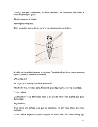 61
-Te digo esto por la serpiente; no debe morderte. Las serpientes son malas. A
veces muerden por gusto...
-He dicho que no te dejaré.
Pero algo lo tranquilizó.
-Bien es verdad que no tienen veneno para la segunda mordedura...
Aquella noche no lo vi ponerse en camino. Cuando le alcancé marchaba con paso
rápido y decidido y me dijo solamente:
-¡Ah, estás ahí!
Me cogió de la mano y todavía se atormentó:
-Has hecho mal. Tendrás pena. Parecerá que estoy muerto, pero no es verdad.
Yo me callaba.
-¿Comprendes? Es demasiado lejos y no puedo llevar este cuerpo que pesa
demasiado.
Seguí callado.
-Será como una corteza vieja que se abandona. No son nada tristes las viejas
cortezas...
Yo me callaba. El principito perdió un poco de ánimo. Pero hizo un esfuerzo y dijo:
 