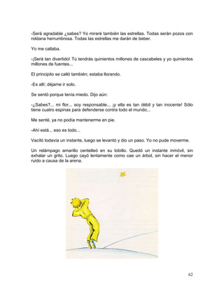 62
-Será agradable ¿sabes? Yo miraré también las estrellas. Todas serán pozos con
roldana herrumbrosa. Todas las estrellas me darán de beber.
Yo me callaba.
-¡Será tan divertido! Tú tendrás quinientos millones de cascabeles y yo quinientos
millones de fuentes...
El principito se calló también; estaba llorando.
-Es allí; déjame ir solo.
Se sentó porque tenía miedo. Dijo aún:
-¿Sabes?... mi flor... soy responsable... ¡y ella es tan débil y tan inocente! Sólo
tiene cuatro espinas para defenderse contra todo el mundo...
Me senté, ya no podía mantenerme en pie.
-Ahí está... eso es todo...
Vacíló todavía un instante, luego se levantó y dio un paso. Yo no pude moverme.
Un relámpago amarillo centelleó en su tobillo. Quedó un instante inmóvil, sin
exhalar un grito. Luego cayó lentamente como cae un árbol, sin hacer el menor
ruido a causa de la arena.
 