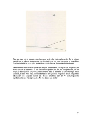 64
Este es para mí el paisaje más hermoso y el más triste del mundo. Es el mismo
paisaje de la página anterior que he dibujado una vez más para que lo vean bien.
Fue aquí donde el principito apareció sobre la Tierra, desapareciendo luego.
Exaxnínenlo atentamente para que sepan reconocerlo, si algún día, viajando por
Africa cruzan el desierto. Si por casualidad pasan por allí, no se apresuren, se los
ruego, y deténganse un poco, precisamente bajo la estrella. Si un niño llega hasta
ustedes, si este niño ríe y tiene cabellos de oro y nunca responde a sus preguntas,
adivinarán en seguida quién es. ¡Sean amables con él! Y comuníquenme
rápidamente que ha regresado. ¡No me dejen tan triste!
 