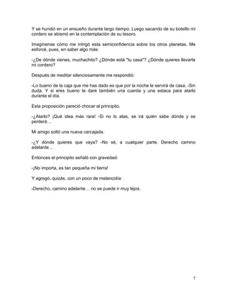 7
Y se hundió en un ensueño durante largo tiempo. Luego sacando de su bolsillo mi
cordero se abismó en la contemplación de su tesoro.
Imagínense cómo me intrigó esta semiconfidencia sobre los otros planetas. Me
esforcé, pues, en saber algo más:
-¿De dónde vienes, muchachito? ¿Dónde está "tu casa"? ¿Dónde quieres llevarte
mi cordero?
Después de meditar silenciosamente me respondió:
-Lo bueno de la caja que me has dado es que por la noche le servirá de casa. -Sin
duda. Y si eres bueno te daré también una cuerda y una estaca para atarlo
durante el día.
Esta proposición pareció chocar al principito.
-¿Atarlo? ¡Qué idea más rara! -Si no lo atas, se irá quién sabe dónde y se
perderá…
Mi amigo soltó una nueva carcajada.
-¿Y dónde quieres que vaya? -No sé, a cualquier parte. Derecho camino
adelante…
Entonces el principito señaló con gravedad:
-¡No importa, es tan pequeña mi tierra!
Y agregó, quizás, con un poco de melancolía:
-Derecho, camino adelante… no se puede ir muy lejos.
 