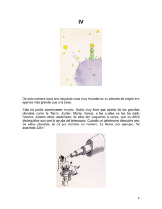 8
IV
De esta manera supe una segunda cosa muy importante: su planeta de origen era
apenas más grande que una casa.
Esto no podía asombrarme mucho. Sabía muy bien que aparte de los grandes
planetas como la Tierra, Júpiter, Marte, Venus, a los cuales se les ha dado
nombre, existen otros centenares de ellos tan pequeños a veces, que es difícil
distinguirlos aun con la ayuda del telescopio. Cuando un astrónomo descubre uno
de estos planetas, le da por nombre un número. Le llama, por ejemplo, "el
asteroide 3251".
 