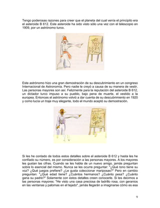 9
Tengo poderosas razones para creer que el planeta del cual venía el principito era
el asteroide B 612. Este asteroide ha sido visto sólo una vez con el telescopio en
1909, por un astrónomo turco.
Este astrónomo hizo una gran demostración de su descubrimiento en un congreso
Internacional de Astronomía. Pero nadie le creyó a causa de su manera de vestir.
Las personas mayores son así. Felizmente para la reputación del asteroide B 612,
un dictador turco impuso a su pueblo, bajo pena de muerte, el vestido a la
europea. Entonces el astrónomo volvió a dar cuenta de su descubrimiento en 1920
y como lucía un traje muy elegante, todo el mundo aceptó su demostración.
Si les he contado de todos estos detalles sobre el asteroide B 612 y hasta les he
confiado su número, es por consideración a las personas mayores. A los mayores
les gustan las cifras. Cuando se les habla de un nuevo amigo, jamás preguntan
sobre lo esencial del mismo. Nunca se les ocurre preguntar: "¿Qué tono tiene su
voz? ¿Qué juegos prefiere? ¿Le gusta coleccionar mariposas?" Pero en cambio
preguntan: "¿Qué edad tiene? ¿Cuántos hermanos? ¿Cuánto pesa? ¿Cuánto
gana su padre?" Solamente con estos detalles creen conocerle. Si les decimos a
las personas mayores: "He visto una casa preciosa de ladrillo rosa, con geranios
en las ventanas y palomas en el tejado", jamás llegarán a imaginarse cómo es esa
 