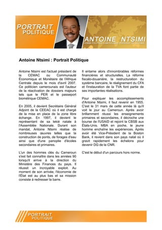 Antoine Ntsimi : Portrait Politique

Antoine Ntsimi est l'actuel président de   Il entame alors d'innombrables réformes
la    CEMAC        ou      Communauté      financières et structurelles. La réforme
Économique et Monétaire de l'Afrique       fiscalo-douanière, la restructuration du
Centrale depuis le mois d'avril 2007.      système bancaire, le réalignement du CFA
Ce politicien camerounais est l'auteur     et l'instauration de la TVA font partie de
de la réactivation de dossiers majeurs     ses importantes réalisations.
tels que le PER et le passeport
biométrique CEMAC.                         Pour expliquer les accomplissements
                                           d'Antoine Ntsimi, il faut revenir en 1955.
En 2005, il devient Secrétaire Général     C'est le 31 mars de cette année là qu'il
Adjoint de la CEEAC où il est chargé       voit le jour au Cameroun. Après avoir
de la mise en place de la zone libre       brillamment réussi les enseignements
échange. En 1997, il devient le            primaires et secondaires, il décroche une
représentant de sa lekié natale à          bourse de l'USAID et rejoint la CBSB aux
l'Assemblée Nationale. Durant son          États-Unis. MBA en poche, le jeune
mandat, Antoine Ntsimi réalise de          homme enchaîne les expériences. Après
nombreuses œuvres telles que la            avoir été Vice-Président de la Boston
construction de ponts, de forages d'eau    Bank, il revient dans son pays natal où il
ainsi que d'une panoplie d'écoles          gravit rapidement les échelons pour
secondaires et primaires.                  devenir DG de la CNR.

L'un des hommes clés du Cameroun           C'est le début d'un parcours hors norme.
s'est fait connaître dans les années 90
lorsqu'il arrive à la direction du
Ministère des Finances du pays. Il
réussit un incroyable exploit. Au
moment de son arrivée, l'économie de
l'État est au plus bas et sa mission
consiste à redresser la barre.
 