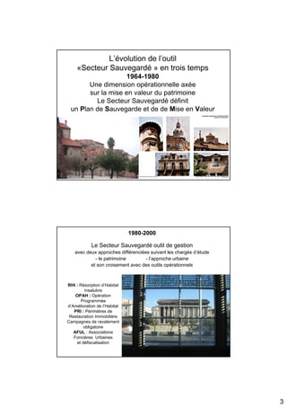 L’évolution de l’outil
     «Secteur Sauvegardé » en trois temps
                   1964-1980
       Une dimension opérationnelle axée
       sur la mise en valeur du patrimoine
         Le Secteur Sauvegardé définit
 un Plan de Sauvegarde et de de Mise en Valeur




                              1980-2000

            Le Secteur Sauvegardé outil de gestion
    avec deux approches différenciées suivant les chargés d’étude
             - le patrimoine        - l’approche urbaine
           et son croisement avec des outils opérationnels



RHI : Résorption d’Habitat
        Insalubre
    OPAH : Opération
      Programmée
d’Amélioration de l’Habitat
   PRI : Périmètres de
 Restauration Immobilière
Campagnes de ravalement
       obligatoire
   AFUL : Associations
   Foncières Urbaines
    et défiscalisation




                                                                    3
 
