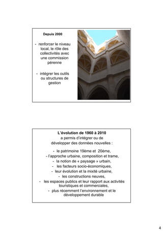 Depuis 2000


- renforcer le niveau
   local, le rôle des
   collectivités avec
   une commission
        pérenne

- intégrer les outils
   ou structures de
       gestion




            L’évolution de 1960 à 2010
              a permis d’intégrer ou de
         développer des données nouvelles :

             - le patrimoine 19ème et 20ème,
      - l’approche urbaine, composition et trame,
            - la notion de « paysage » urbain,
            - les facteurs socio-économiques,
           - leur évolution et la mixité urbaine,
                - les constructions neuves,
  - les espaces publics et leur rapport aux activités
                 touristiques et commerciales,
        - plus récemment l’environnement et le
                    développement durable




                                                        4
 