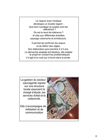 Le rapport avec l’analyse
           développe un double regard :
       Que faut il protéger et quelles sont les
                      altérations ?
           Où est le seuil de tolérance ?
          et cela aux différentes échelles,
        paysage urbanisme et architecture.
            Il permet de confirmer les enjeux
                 et de définir des règles.
       Son élaboration peut prendre 4 à 5 ans.
   La démarche adaptée est itérative, elle adapte
         la projet en croisant les problématiques
    Il s’agit d’un outil qui s’inscrit dans la durée.




La gestion du secteur
  sauvegardé repose
   sur une structure
  locale associant le
  chargé d’étude, les
  services d’état et la
      collectivité.

Elle s’accompagne de
     médiation et de
     communication




                                                        6
 