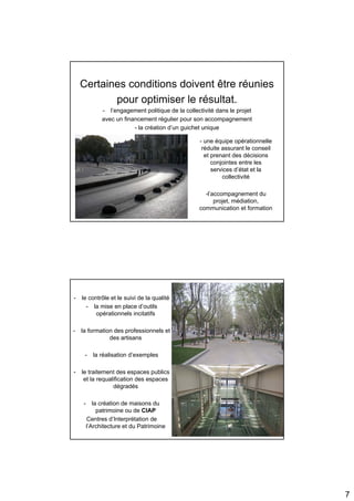 Certaines conditions doivent être réunies
           pour optimiser le résultat.
              - l’engagement politique de la collectivité dans le projet
              avec un financement régulier pour son accompagnement
                          - la création d’un guichet unique

                                                   - une équipe opérationnelle
                                                    réduite assurant le conseil
                                                     et prenant des décisions
                                                        conjointes entre les
                                                        services d’état et la
                                                            collectivité

                                                     -l’accompagnement du
                                                         projet, médiation,
                                                   communication et formation




-   le contrôle et le suivi de la qualité
      - la mise en place d’outils
          opérationnels incitatifs

-   la formation des professionnels et
               des artisans

     -    la réalisation d’exemples

-   le traitement des espaces publics
     et la requalification des espaces
                 dégradés

    -      la création de maisons du
             patrimoine ou de CIAP
        Centres d’Interprétation de
        l’Architecture et du Patrimoine




                                                                                  7
 