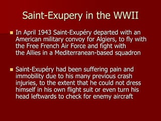 Saint-Exupery in the WWII
 In April 1943 Saint-Exupéry departed with an
American military convoy for Algiers, to fly with
the Free French Air Force and fight with
the Allies in a Mediterranean-based squadron
 Saint-Exupéry had been suffering pain and
immobility due to his many previous crash
injuries, to the extent that he could not dress
himself in his own flight suit or even turn his
head leftwards to check for enemy aircraft
 