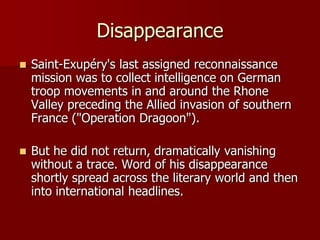 Disappearance
 Saint-Exupéry's last assigned reconnaissance
mission was to collect intelligence on German
troop movements in and around the Rhone
Valley preceding the Allied invasion of southern
France ("Operation Dragoon").
 But he did not return, dramatically vanishing
without a trace. Word of his disappearance
shortly spread across the literary world and then
into international headlines.
 