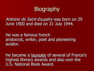 Biography
Antoine de Saint-Exupéry was born on 29
June 1900 and died on 31 July 1944.
He was a famous french
aristocrat, writer, poet and pioneering
aviator.
He became a laureate of several of France’s
highest literary awards and also won the
U.S. National Book Award.
 