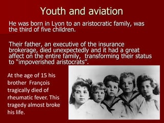 Youth and aviation
He was born in Lyon to an aristocratic family, was
the third of five children.
Their father, an executive of the insurance
brokerage, died unexpectedly and it had a great
affect on the entire family, transforming their status
to “impoverished aristocrats”.
At the age of 15 his
brother François
tragically died of
rheumatic fever. This
tragedy almost broke
his life.
 