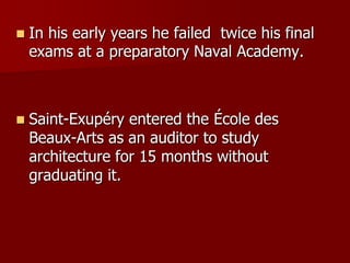  In his early years he failed twice his final
exams at a preparatory Naval Academy.
 Saint-Exupéry entered the École des
Beaux-Arts as an auditor to study
architecture for 15 months without
graduating it.
 