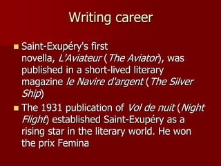 Writing career
 Saint-Exupéry's first
novella, L'Aviateur (The Aviator), was
published in a short-lived literary
magazine le Navire d'argent (The Silver
Ship)
 The 1931 publication of Vol de nuit (Night
Flight) established Saint-Exupéry as a
rising star in the literary world. He won
the prix Femina
 