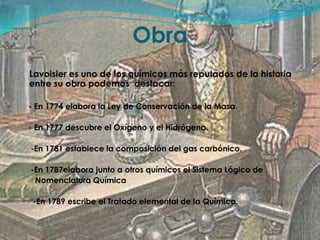 ObraLavoisier es uno de los químicos más reputados de la historia entre su obra podemos  destacar:    - En 1774 elabora la Ley de Conservación de la Masa.    - En 1777 descubre el Oxígeno y el Hidrógeno.     -En 1781 establece la composición del gas carbónico.     -En 1787elabora junto a otros químicos el Sistema Lógico de       Nomenclatura Química      -En 1789 escribe el Tratado elemental de la Química.