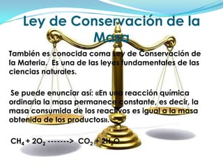 Ley de Conservación de la MasaTambién es conocida coma Ley de Conservación de la Materia.  Es una de las leyes fundamentales de las ciencias naturales.     Se puede enunciar así: «En una reacción química ordinaria la masa permanece constante, es decir, la masa consumida de los reactivos es igual a la masa obtenida de los productos».    CH4 + 2O2 ------->  CO2 + 2H2O 