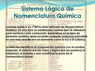 Sistema Lógico de Nomenclatura QuímicaLavoisier publicó en 1780 la obra: Métodos de Nomenclatura Química. En este libro se establecían normas que se utilizaban para nombrar cada compuesto, basándose en la idea de elemento químico, para Lavoisier cualquier sustancia indivisible en una más sencilla era un elemento como la luz o el calórico .     La idea fue identificar la composición química con el nombre asignado. El sistema era tan claro y lógico que los químicos lo adoptaron al instante y aun constituye la base de la nomenclatura actual.