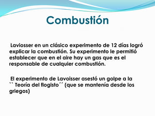 CombustiónLaviosser en un clásico experimento de 12 días logró explicar la combustión. Su experimento le permitió establecer que en el aire hay un gas que es el responsable de cualquier combustión.    El experimento de Lavoisser asestó un golpe a la       `` Teoría del flogisto´´ (que se mantenía desde los griegos)