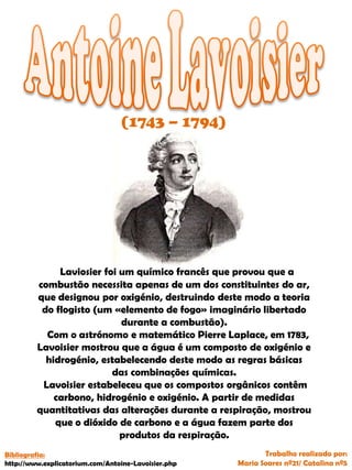 (1743 – 1794)
Laviosier foi um químico francês que provou que a
combustão necessita apenas de um dos constituintes do ar,
que designou por oxigénio, destruindo deste modo a teoria
do flogisto (um «elemento de fogo» imaginário libertado
durante a combustão).
Com o astrónomo e matemático Pierre Laplace, em 1783,
Lavoisier mostrou que a água é um composto de oxigénio e
hidrogénio, estabelecendo deste modo as regras básicas
das combinações químicas.
Lavoisier estabeleceu que os compostos orgânicos contêm
carbono, hidrogénio e oxigénio. A partir de medidas
quantitativas das alterações durante a respiração, mostrou
que o dióxido de carbono e a água fazem parte dos
produtos da respiração.
Trabalho realizado por:
Maria Soares nº21/ Catalina nº5
Bibliografia:
http://www.explicatorium.com/Antoine-Lavoisier.php
 
