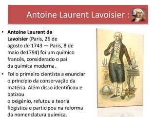 Antoine Laurent Lavoisier : 
• Antoine Laurent de 
Lavoisier (Paris, 26 de 
agosto de 1743 — Paris, 8 de 
maio de1794) foi um químico 
francês, considerado o pai 
da química moderna. 
• Foi o primeiro cientista a enunciar 
o princípio da conservação da 
matéria. Além disso identificou e 
batizou 
o oxigénio, refutou a teoria 
flogística e participou na reforma 
da nomenclatura química. 
 
