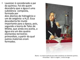 Átomo - é a menor partícula que ainda caracteriza um elemento químico . 
Primordiais – Que é a origem , o início de algo . 
• Lavoisier é considerado o pai 
da química. Foi ele quem 
descobriu que a água é uma 
substância composta, 
formada por 
dois átomos de hidrogénio e 
um de oxigénio: o H2O. Essa 
descoberta foi muito 
importante para a época, pois, 
segundo a teoria de Tales de 
Mileto, que ainda era aceita, a 
água era um dos quatro 
elementos terrestres 
primordiais, a partir da qual 
outros materiais eram 
formados. 
 