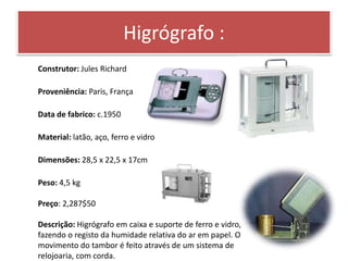 Higrógrafo : 
Construtor: Jules Richard 
Proveniência: Paris, França 
Data de fabrico: c.1950 
Material: latão, aço, ferro e vidro 
Dimensões: 28,5 x 22,5 x 17cm 
Peso: 4,5 kg 
Preço: 2,287$50 
Descrição: Higrógrafo em caixa e suporte de ferro e vidro, 
fazendo o registo da humidade relativa do ar em papel. O 
movimento do tambor é feito através de um sistema de 
relojoaria, com corda. 
 