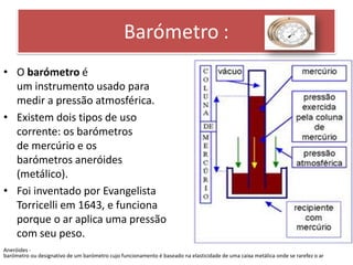 • O barómetro é 
um instrumento usado para 
medir a pressão atmosférica. 
• Existem dois tipos de uso 
corrente: os barómetros 
de mercúrio e os 
barómetros aneróides 
(metálico). 
• Foi inventado por Evangelista 
Torricelli em 1643, e funciona 
porque o ar aplica uma pressão 
com seu peso. 
Aneróides - 
barómetro ou designativo de um barómetro cujo funcionamento é baseado na elasticidade de uma caixa metálica onde se rarefez o ar 
 