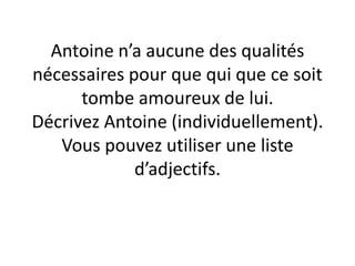 Antoine n’a aucune des qualités
nécessaires pour que qui que ce soit
tombe amoureux de lui.
Décrivez Antoine (individuellement).
Vous pouvez utiliser une liste
d’adjectifs.
 