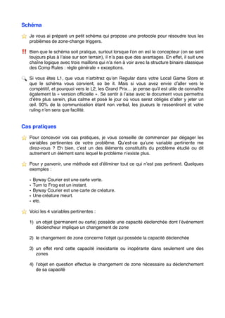 Schéma
⭐ ️ Je vous ai préparé un petit schéma qui propose une protocole pour résoudre tous les
problèmes de zone-change triggers.
‼ ️ Bien que le schéma soit pratique, surtout lorsque l’on en est le concepteur (on se sent
toujours plus à l’aise sur son terrain), il n’a pas que des avantages. En effet, il suit une
chaîne logique avec trois maillons qui n’a rien à voir avec la structure binaire classique
des Comp Rules : règle générale + exceptions.
🔍 Si vous êtes L1, que vous n’arbitrez qu’en Regular dans votre Local Game Store et
que le schéma vous convient, so be it. Mais si vous avez envie d’aller vers le
compétitif, et pourquoi vers le L2, les Grand Prix… je pense qu’il est utile de connaître
également la « version ofﬁcielle ». Se sentir à l’aise avec le document vous permettra
d’être plus serein, plus calme et posé le jour où vous serez obligés d’aller y jeter un
œil. 90% de la communication étant non verbal, les joueurs le ressentiront et votre
ruling n’en sera que facilité.
Cas pratiques
⭐ ️ Pour concevoir vos cas pratiques, je vous conseille de commencer par dégager les
variables pertinentes de votre problème. Qu’est-ce qu’une variable pertinente me
direz-vous ? Eh bien, c’est un des éléments constitutifs du problème étudié ou dit
autrement un élément sans lequel le problème n’existe plus.
⭐ ️ Pour y parvenir, une méthode est d’éliminer tout ce qui n’est pas pertinent. Quelques
exemples :
• Byway Courier est une carte verte.
• Turn to Frog est un instant.
• Byway Courier est une carte de créature.
• Une créature meurt.
• etc.
⭐ ️ Voici les 4 variables pertinentes :
1) un objet (permanent ou carte) possède une capacité déclenchée dont l’événement
déclencheur implique un changement de zone
2) le changement de zone concerne l’objet qui possède la capacité déclenchée
3) un effet rend cette capacité inexistante ou inopérante dans seulement une des
zones
4) l’objet en question effectue le changement de zone nécessaire au déclenchement
de sa capacité
 