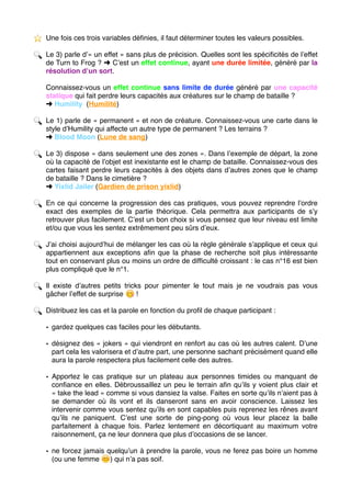 ⭐ ️ Une fois ces trois variables déﬁnies, il faut déterminer toutes les valeurs possibles.
🔍 Le 3) parle d’« un effet » sans plus de précision. Quelles sont les spéciﬁcités de l’effet
de Turn to Frog ? ➜ C’est un effet continue, ayant une durée limitée, généré par la
résolution d’un sort.
Connaissez-vous un effet continue sans limite de durée généré par une capacité
statique qui fait perdre leurs capacités aux créatures sur le champ de bataille ?
➜ Humility (Humilité)
🔍 Le 1) parle de « permanent » et non de créature. Connaissez-vous une carte dans le
style d’Humility qui affecte un autre type de permanent ? Les terrains ?
➜ Blood Moon (Lune de sang)
🔍 Le 3) dispose « dans seulement une des zones ». Dans l’exemple de départ, la zone
où la capacité de l’objet est inexistante est le champ de bataille. Connaissez-vous des
cartes faisant perdre leurs capacités à des objets dans d’autres zones que le champ
de bataille ? Dans le cimetière ?
➜ Yixlid Jailer (Gardien de prison yixlid)
🔍 En ce qui concerne la progression des cas pratiques, vous pouvez reprendre l’ordre
exact des exemples de la partie théorique. Cela permettra aux participants de s’y
retrouver plus facilement. C’est un bon choix si vous pensez que leur niveau est limite
et/ou que vous les sentez extrêmement peu sûrs d’eux.
🔍 J’ai choisi aujourd’hui de mélanger les cas où la règle générale s’applique et ceux qui
appartiennent aux exceptions aﬁn que la phase de recherche soit plus intéressante
tout en conservant plus ou moins un ordre de difﬁculté croissant : le cas n°16 est bien
plus compliqué que le n°1.
🔍 Il existe d’autres petits tricks pour pimenter le tout mais je ne voudrais pas vous
gâcher l’effet de surprise 😋 !
🔍 Distribuez les cas et la parole en fonction du proﬁl de chaque participant :
• gardez quelques cas faciles pour les débutants.
• désignez des « jokers » qui viendront en renfort au cas où les autres calent. D’une
part cela les valorisera et d’autre part, une personne sachant précisément quand elle
aura la parole respectera plus facilement celle des autres.
• Apportez le cas pratique sur un plateau aux personnes timides ou manquant de
conﬁance en elles. Débroussaillez un peu le terrain aﬁn qu’ils y voient plus clair et
« take the lead » comme si vous dansiez la valse. Faites en sorte qu’ils n’aient pas à
se demander où ils vont et ils danseront sans en avoir conscience. Laissez les
intervenir comme vous sentez qu’ils en sont capables puis reprenez les rênes avant
qu’ils ne paniquent. C’est une sorte de ping-pong où vous leur placez la balle
parfaitement à chaque fois. Parlez lentement en décortiquant au maximum votre
raisonnement, ça ne leur donnera que plus d’occasions de se lancer.
• ne forcez jamais quelqu’un à prendre la parole, vous ne ferez pas boire un homme
(ou une femme 😊 ) qui n’a pas soif. 
 