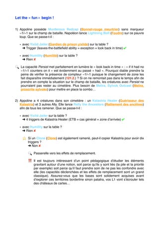 Let the « fun » begin !
1) Appoline possède Murderous Redcap (Bonnet-rouge meurtrier) sans marqueur
−1/−1 sur le champ de bataille. Napoléon lance Lightning Bolt (Foudre) sur ce pauvre
loup. Que se passe-t-il :
• avec Yixlid Jailer (Gardien de prison yixlide) sur la table ?
➜ Trigger (leaves-the-battleﬁeld ability = exception = look back in time) ✔
• avec Humility (Humilité) sur la table ?
➜ Rien ✘
🔍 La capacité Persist met parfaitement en lumière le « look back in time » : « if it had no
−1/−1 counters on it » est évidemment au passé « had ». Pourquoi diable prendre la
peine de vériﬁer la présence de compteur −1/−1 puisque le changement de zone les
fait disparaître immédiatement (121.2.) ? Si on ne remontait pas dans le temps aﬁn de
prendre en compte la situation sur le champ de bataille, les créatures avec Persist ne
pourraient pas rester au cimetière. Plus besoin de Melira, Sylvok Outcast (Melira,
proscrite sylvoke) pour mettre en place la combo…
2) Appoline a 4 créatures dans son cimetière : un Kalastria Healer (Guérisseur des
Kalastria) et 3 autres Ally. Elle lance Rally the Ancestors (Ralliement des ancêtres)
aﬁn de tous les ramener. Que se passe-t-il :
• avec Yixlid Jailer sur la table ?
➜ 4 triggers de Kalastria Healer (ETB = cas général = zone d’arrivée) ✔
• avec Humility sur la table ?
➜ Rien ✘
⭐ ️ Si un Clone (Clone) est également ramené, peut-il copier Kalastria pour avoir dix
triggers ?
➜ Non ✘
🔍 Passerelle vers les effets de remplacement.
‼ ️ Il est toujours intéressant d’un point pédagogique d’étudier les éléments
gravitant autour d’une notion, soit parce qu’ils y sont liés (la pile et la priorité
par exemple) soit parce qu’il faut prendre soin de ne pas les confondre avec
elle (les capacités déclenchées et les effets de remplacement sont un grand
classique). Assurez-vous que les bases sont solidement acquises avant
d’explorer ces territoires borderline sinon patatra, vos L1 vont s’écrouler tels
des châteaux de cartes… 
 