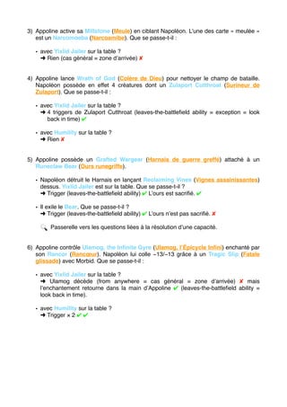 3) Appoline active sa Millstone (Meule) en ciblant Napoléon. L’une des carte « meulée »
est un Narcomoeba (Narcoamibe). Que se passe-t-il :
• avec Yixlid Jailer sur la table ?
➜ Rien (cas général = zone d’arrivée) ✘
4) Appoline lance Wrath of God (Colère de Dieu) pour nettoyer le champ de bataille.
Napoléon possède en effet 4 créatures dont un Zulaport Cutthroat (Surineur de
Zulaport). Que se passe-t-il :
• avec Yixlid Jailer sur la table ?
➜ 4 triggers de Zulaport Cutthroat (leaves-the-battleﬁeld ability = exception = look
back in time) ✔
• avec Humility sur la table ?
➜ Rien ✘
5) Appoline possède un Grafted Wargear (Harnais de guerre greffé) attaché à un
Runeclaw Bear (Ours runegriffe).
• Napoléon détruit le Harnais en lançant Reclaiming Vines (Vignes assainissantes)
dessus. Yixlid Jailer est sur la table. Que se passe-t-il ?
➜ Trigger (leaves-the-battleﬁeld ability) ✔ L’ours est sacriﬁé. ✔
• Il exile le Bear. Que se passe-t-il ?
➜ Trigger (leaves-the-battleﬁeld ability) ✔ L’ours n’est pas sacriﬁé. ✘
🔍 Passerelle vers les questions liées à la résolution d’une capacité.
6) Appoline contrôle Ulamog, the Inﬁnite Gyre (Ulamog, l’Épicycle Inﬁni) enchanté par
son Rancor (Rancœur). Napoléon lui colle −13/−13 grâce à un Tragic Slip (Fatale
glissade) avec Morbid. Que se passe-t-il :
• avec Yixlid Jailer sur la table ?
➜ Ulamog décède (from anywhere = cas général = zone d’arrivée) ✘ mais
l’enchantement retourne dans la main d’Appoline ✔ (leaves-the-battleﬁeld ability =
look back in time).
• avec Humility sur la table ?
➜ Trigger × 2 ✔ ✔ 
 