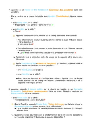 7) Appoline a un Flayer of the Hatebound (Écorcheur des Liendeﬁel) dans son
cimetière.
Elle le ramène sur le champ de bataille avec Zombify (Zombiﬁcation). Que se passe-
t-il :
• avec Yixlid Jailer sur la table ?
➜ Trigger (ETB = cas général = zone d’arrivée) ✔
• avec Humility sur la table ?
➜ Rien ✘
⭐ ️ Appoline ramène une créature noire sur le champ de bataille avec Zombify.
• Peut-elle cibler une créature avec la protection contre le rouge ? Que se passe-
t-il à la résolution ?
➜ Non, donc rien ✘
• Peut-elle cibler une créature avec la protection contre le noir ? Que se passe-t-
il à la résolution ?
➜ Oui ✔ mais aucune blessure à cause de la protection contre le noir ✘
🔍 Passerelle vers la distinction entre la source de la capacité et la source des
blessures.
⭐ ️ Après Yawgmoth’s Will (Volonté de Yaugzebul) qui se résout, Appoline lance le
Flayer depuis son cimetière. Que se passe-t-il :
• avec Yixlid Jailer sur la table ?
• avec Humility sur la table ?
➜ Rien dans les deux cas ✘. Le Flayer est « cast », il passe donc par la pile
avant d’arriver sur le champ de bataille. L’événement déclencheur de la
capacité ne s’est pas produit.
8) Appoline possède 2 jetons goblin sur le champ de bataille et un Gempalm
Incinerator (Incinérateur gemmepaume) dans sa main. Napoléon contrôle un
Runeclaw Bear. Que se passe-t-il :
• avec Yixlid Jailer sur la table ?
➜ Rien (cas général = zone d’arrivée) ✘
⭐ ️ Quid si Appoline possède Future Sight (Vision de l’avenir) sur la table et que le
Gempalm Incinerator est au sommet de sa bibliothèque ?
➜ Cycle ne peut être activé car il est impossible de discard une carte qui n’est pas
dans sa main.
🔍 Question possible pour rebrasser le fonctionnement de la pile : quelle capacité va
se résoudre en premier ? Cycling ou la capacité déclenchée ? 
 