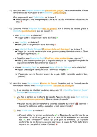 12) Appoline a un Golgari Brownscale (Brunécaille golgari) dans son cimetière. Elle le
renvoie dans sa main grâce à un Disentomb (Défouissage).
Que se passe-t-il avec Yixlid Jailer sur la table ?
➜ Rien (passage d’une zone publique à une zone cachée = exception = look back in
time) ✘
13) Appoline renvoie Pilgrim’s Eye (Œil du pèlerin) sur le champ de bataille grâce à
Zombify (Zombiﬁcation). Que se passe-t-il :
• avec Yixlid Jailer sur la table ?
➜ Trigger (ETB = cas général = zone d’arrivée) ✔
• avec Humility sur la table ?
➜ Rien (ETB = cas général = zone d’arrivée) ✘
• avec Night of Souls’ Betrayal (Trahison de la nuit des âmes) sur la table ?
➜ Trigger (la capacité se déclenche et se gare au parking / la créature meurt SBA /
le trigger rejoint la pile) ✔
• si Napoléon joue Hushwing Gryff (Gryff aux ailes apaisantes) en réponse ?
➜ Rien (l’effet continu généré par la capacité statique de l’Hyppogriff empêche la
capacité déclenché du Sanctiﬁer de trigger) ✘
• et avec Hushwing Gryff en réponse et Night of Souls’ Betrayal est sur la table?
➜ Trigger (l’Hyppogriff va mourir avant l’arrivée du Thopter) ✔
🔍 Passerelle vers le fonctionnement de la pile (SBA, capacités déclenchées,
priorité).
14) Appoline lance Serra Avatar (Avatar de Serra). Napoléon qui ne l’entend pas de
cette oreille répond avec Silumgar Sorcerer (Sorcière de Silumgar).
🔍 Il est possible de réutiliser certaines cartes du 13) : Humility, Night of Souls’
Betrayal et Hushwing Gryff.
⭐ ️ Une fois le sorcier sur le champ de bataille, Appoline le cible avec Turn to Frog
(Transformation en grenouille). Que se passe-t-il ensuite ?
➜ Exploit ne peut plus déclencher la seconde capacité du sorcier (‼ ️ sacriﬁce =
leaves-the-battleﬁeld ability = exception = look back in time) ✘
⭐ ️ avec Yixlid Jailer sur la table ?
➜ L’exploit ability du sorcier se déclenche ✔ et Napoléon le sacriﬁe lors de sa
résolution. Le sacriﬁce trigger la seconde capacité déclenchée du sorcier cette
fois ✔. Elle contrecarre l’avatar qui part pour le cimetière. La capacité
déclenchée de ce dernier ne pourra pas trigger à cause de Yixlid Jailer (from
anywhere = cas général = zone d’arrivée) ✘. 
 