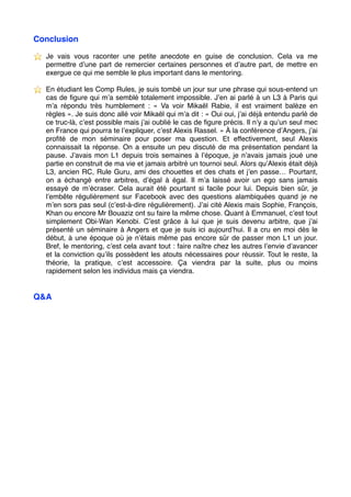 Conclusion
⭐ ️ Je vais vous raconter une petite anecdote en guise de conclusion. Cela va me
permettre d’une part de remercier certaines personnes et d’autre part, de mettre en
exergue ce qui me semble le plus important dans le mentoring.
⭐ ️ En étudiant les Comp Rules, je suis tombé un jour sur une phrase qui sous-entend un
cas de ﬁgure qui m’a semblé totalement impossible. J’en ai parlé à un L3 à Paris qui
m’a répondu très humblement :  «  Va voir Mikaël Rabie, il est vraiment balèze en
règles ». Je suis donc allé voir Mikaël qui m’a dit : « Oui oui, j’ai déjà entendu parlé de
ce truc-là, c’est possible mais j’ai oublié le cas de ﬁgure précis. Il n’y a qu’un seul mec
en France qui pourra te l’expliquer, c’est Alexis Rassel. » À la conférence d’Angers, j’ai
proﬁté de mon séminaire pour poser ma question. Et effectivement, seul Alexis
connaissait la réponse. On a ensuite un peu discuté de ma présentation pendant la
pause. J’avais mon L1 depuis trois semaines à l’époque, je n’avais jamais joué une
partie en construit de ma vie et jamais arbitré un tournoi seul. Alors qu’Alexis était déjà
L3, ancien RC, Rule Guru, ami des chouettes et des chats et j’en passe… Pourtant,
on a échangé entre arbitres, d’égal à égal. Il m’a laissé avoir un ego sans jamais
essayé de m’écraser. Cela aurait été pourtant si facile pour lui. Depuis bien sûr, je
l’embête régulièrement sur Facebook avec des questions alambiquées quand je ne
m’en sors pas seul (c’est-à-dire régulièrement). J’ai cité Alexis mais Sophie, François,
Khan ou encore Mr Bouaziz ont su faire la même chose. Quant à Emmanuel, c’est tout
simplement Obi-Wan Kenobi. C’est grâce à lui que je suis devenu arbitre, que j’ai
présenté un séminaire à Angers et que je suis ici aujourd’hui. Il a cru en moi dès le
début, à une époque où je n’étais même pas encore sûr de passer mon L1 un jour.
Bref, le mentoring, c’est cela avant tout : faire naître chez les autres l’envie d’avancer
et la conviction qu’ils possèdent les atouts nécessaires pour réussir. Tout le reste, la
théorie, la pratique, c’est accessoire. Ça viendra par la suite, plus ou moins
rapidement selon les individus mais ça viendra.
Q&A
 