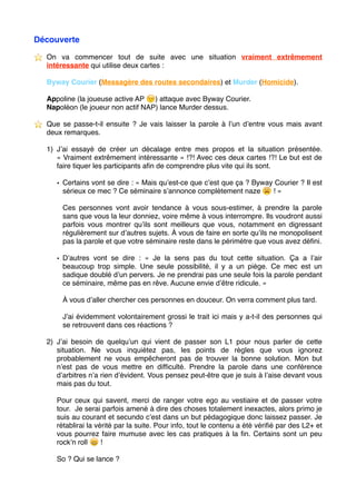 Découverte
⭐ ️ On va commencer tout de suite avec une situation vraiment extrêmement
intéressante qui utilise deux cartes :
Byway Courier (Messagère des routes secondaires) et Murder (Homicide).
Appoline (la joueuse active AP 😉 ) attaque avec Byway Courier.
Napoléon (le joueur non actif NAP) lance Murder dessus.
⭐ ️ Que se passe-t-il ensuite ? Je vais laisser la parole à l’un d’entre vous mais avant
deux remarques.
1) J’ai essayé de créer un décalage entre mes propos et la situation présentée.
« Vraiment extrêmement intéressante » !?! Avec ces deux cartes !?! Le but est de
faire tiquer les participants aﬁn de comprendre plus vite qui ils sont.
• Certains vont se dire : « Mais qu’est-ce que c’est que ça ? Byway Courier ? Il est
sérieux ce mec ? Ce séminaire s’annonce complètement naze 😩 ! »
Ces personnes vont avoir tendance à vous sous-estimer, à prendre la parole
sans que vous la leur donniez, voire même à vous interrompre. Ils voudront aussi
parfois vous montrer qu’ils sont meilleurs que vous, notamment en digressant
régulièrement sur d’autres sujets. À vous de faire en sorte qu’ils ne monopolisent
pas la parole et que votre séminaire reste dans le périmètre que vous avez déﬁni.
• D’autres vont se dire : «  Je la sens pas du tout cette situation. Ça a l’air
beaucoup trop simple. Une seule possibilité, il y a un piège. Ce mec est un
sadique doublé d’un pervers. Je ne prendrai pas une seule fois la parole pendant
ce séminaire, même pas en rêve. Aucune envie d’être ridicule. »
À vous d’aller chercher ces personnes en douceur. On verra comment plus tard.
J’ai évidemment volontairement grossi le trait ici mais y a-t-il des personnes qui
se retrouvent dans ces réactions ?
2) J’ai besoin de quelqu’un qui vient de passer son L1 pour nous parler de cette
situation. Ne vous inquiétez pas, les points de règles que vous ignorez
probablement ne vous empêcheront pas de trouver la bonne solution. Mon but
n’est pas de vous mettre en difﬁculté. Prendre la parole dans une conférence
d’arbitres n’a rien d’évident. Vous pensez peut-être que je suis à l’aise devant vous
mais pas du tout.
Pour ceux qui savent, merci de ranger votre ego au vestiaire et de passer votre
tour. Je serai parfois amené à dire des choses totalement inexactes, alors primo je
suis au courant et secundo c’est dans un but pédagogique donc laissez passer. Je
rétablirai la vérité par la suite. Pour info, tout le contenu a été vériﬁé par des L2+ et
vous pourrez faire mumuse avec les cas pratiques à la ﬁn. Certains sont un peu
rock’n roll 😄 !
So ? Qui se lance ? 
 