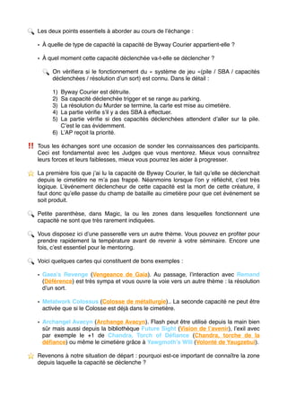 🔍 Les deux points essentiels à aborder au cours de l’échange :
• À quelle de type de capacité la capacité de Byway Courier appartient-elle ?
• À quel moment cette capacité déclenchée va-t-elle se déclencher ?
🔍 On vériﬁera si le fonctionnement du « système de jeu »(pile / SBA / capacités
déclenchées / résolution d’un sort) est connu. Dans le détail :
1) Byway Courier est détruite.
2) Sa capacité déclenchée trigger et se range au parking.
3) La résolution du Murder se termine, la carte est mise au cimetière.
4) La partie vériﬁe s’il y a des SBA à effectuer.
5) La partie vériﬁe si des capacités déclenchées attendent d’aller sur la pile.
C’est le cas évidemment.
6) L’AP reçoit la priorité.
‼ ️ Tous les échanges sont une occasion de sonder les connaissances des participants.
Ceci est fondamental avec les Judges que vous mentorez. Mieux vous connaîtrez
leurs forces et leurs faiblesses, mieux vous pourrez les aider à progresser.
⭐ ️ La première fois que j’ai lu la capacité de Byway Courier, le fait qu’elle se déclenchait
depuis le cimetière ne m’a pas frappé. Néanmoins lorsque l’on y réﬂéchit, c’est très
logique. L’événement déclencheur de cette capacité est la mort de cette créature, il
faut donc qu’elle passe du champ de bataille au cimetière pour que cet événement se
soit produit.
🔍 Petite parenthèse, dans Magic, la ou les zones dans lesquelles fonctionnent une
capacité ne sont que très rarement indiquées.
🔍 Vous disposez ici d’une passerelle vers un autre thème. Vous pouvez en proﬁter pour
prendre rapidement la température avant de revenir à votre séminaire. Encore une
fois, c’est essentiel pour le mentoring.
🔍 Voici quelques cartes qui constituent de bons exemples :
• Gaea’s Revenge (Vengeance de Gaia). Au passage, l’interaction avec Remand
(Déférence) est très sympa et vous ouvre la voie vers un autre thème : la résolution
d’un sort.
• Metalwork Colossus (Colosse de métallurgie).. La seconde capacité ne peut être
activée que si le Colosse est déjà dans le cimetière.
• Archangel Avacyn (Archange Avacyn). Flash peut être utilisé depuis la main bien
sûr mais aussi depuis la bibliothèque Future Sight (Vision de l’avenir), l’exil avec
par exemple le +1 de Chandra, Torch of Déﬁance (Chandra, torche de la
déﬁance) ou même le cimetière grâce à Yawgmoth’s Will (Volonté de Yaugzebul).
⭐ ️ Revenons à notre situation de départ : pourquoi est-ce important de connaître la zone
depuis laquelle la capacité se déclenche ? 
 