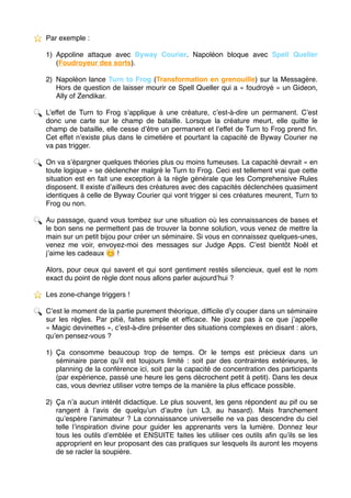 ⭐ ️ Par exemple :
1) Appoline attaque avec Byway Courier. Napoléon bloque avec Spell Queller
(Foudroyeur des sorts).
2) Napoléon lance Turn to Frog (Transformation en grenouille) sur la Messagère.
Hors de question de laisser mourir ce Spell Queller qui a « foudroyé » un Gideon,
Ally of Zendikar.
🔍 L’effet de Turn to Frog s’applique à une créature, c’est-à-dire un permanent. C’est
donc une carte sur le champ de bataille. Lorsque la créature meurt, elle quitte le
champ de bataille, elle cesse d’être un permanent et l’effet de Turn to Frog prend ﬁn.
Cet effet n’existe plus dans le cimetière et pourtant la capacité de Byway Courier ne
va pas trigger.
🔍 On va s’épargner quelques théories plus ou moins fumeuses. La capacité devrait « en
toute logique » se déclencher malgré le Turn to Frog. Ceci est tellement vrai que cette
situation est en fait une exception à la règle générale que les Comprehensive Rules
disposent. Il existe d’ailleurs des créatures avec des capacités déclenchées quasiment
identiques à celle de Byway Courier qui vont trigger si ces créatures meurent, Turn to
Frog ou non.
🔍 Au passage, quand vous tombez sur une situation où les connaissances de bases et
le bon sens ne permettent pas de trouver la bonne solution, vous venez de mettre la
main sur un petit bijou pour créer un séminaire. Si vous en connaissez quelques-unes,
venez me voir, envoyez-moi des messages sur Judge Apps. C’est bientôt Noël et
j’aime les cadeaux 😋 !
Alors, pour ceux qui savent et qui sont gentiment restés silencieux, quel est le nom
exact du point de règle dont nous allons parler aujourd’hui ?
⭐ ️ Les zone-change triggers !
🔍 C’est le moment de la partie purement théorique, difﬁcile d’y couper dans un séminaire
sur les règles. Par pitié, faites simple et efﬁcace. Ne jouez pas à ce que j’appelle
« Magic devinettes », c’est-à-dire présenter des situations complexes en disant : alors,
qu’en pensez-vous ?
1) Ça consomme beaucoup trop de temps. Or le temps est précieux dans un
séminaire parce qu’il est toujours limité : soit par des contraintes extérieures, le
planning de la conférence ici, soit par la capacité de concentration des participants
(par expérience, passé une heure les gens décrochent petit à petit). Dans les deux
cas, vous devriez utiliser votre temps de la manière la plus efﬁcace possible.
2) Ça n’a aucun intérêt didactique. Le plus souvent, les gens répondent au pif ou se
rangent à l’avis de quelqu’un d’autre (un L3, au hasard). Mais franchement
qu’espère l’animateur ? La connaissance universelle ne va pas descendre du ciel
telle l’inspiration divine pour guider les apprenants vers la lumière. Donnez leur
tous les outils d’emblée et ENSUITE faites les utiliser ces outils aﬁn qu’ils se les
approprient en leur proposant des cas pratiques sur lesquels ils auront les moyens
de se racler la soupière. 
 