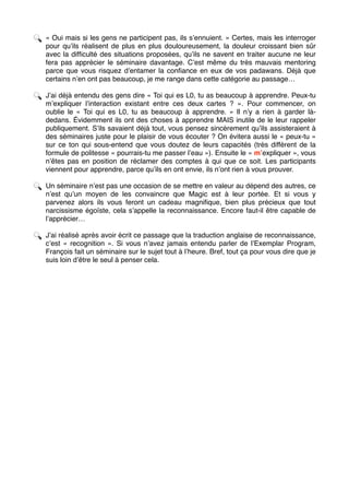 🔍 « Oui mais si les gens ne participent pas, ils s’ennuient. » Certes, mais les interroger
pour qu’ils réalisent de plus en plus douloureusement, la douleur croissant bien sûr
avec la difﬁculté des situations proposées, qu’ils ne savent en traiter aucune ne leur
fera pas apprécier le séminaire davantage. C’est même du très mauvais mentoring
parce que vous risquez d’entamer la conﬁance en eux de vos padawans. Déjà que
certains n’en ont pas beaucoup, je me range dans cette catégorie au passage…
🔍 J’ai déjà entendu des gens dire « Toi qui es L0, tu as beaucoup à apprendre. Peux-tu
m’expliquer l’interaction existant entre ces deux cartes ?  ». Pour commencer, on
oublie le «  Toi qui es L0, tu as beaucoup à apprendre.  » Il n’y a rien à garder là-
dedans. Évidemment ils ont des choses à apprendre MAIS inutile de le leur rappeler
publiquement. S’ils savaient déjà tout, vous pensez sincèrement qu’ils assisteraient à
des séminaires juste pour le plaisir de vous écouter ? On évitera aussi le « peux-tu »
sur ce ton qui sous-entend que vous doutez de leurs capacités (très différent de la
formule de politesse « pourrais-tu me passer l’eau »). Ensuite le « m’expliquer », vous
n’êtes pas en position de réclamer des comptes à qui que ce soit. Les participants
viennent pour apprendre, parce qu’ils en ont envie, ils n’ont rien à vous prouver.
🔍 Un séminaire n’est pas une occasion de se mettre en valeur au dépend des autres, ce
n’est qu’un moyen de les convaincre que Magic est à leur portée. Et si vous y
parvenez alors ils vous feront un cadeau magniﬁque, bien plus précieux que tout
narcissisme égoïste, cela s’appelle la reconnaissance. Encore faut-il être capable de
l’apprécier…
🔍 J’ai réalisé après avoir écrit ce passage que la traduction anglaise de reconnaissance,
c’est «  recognition  ». Si vous n’avez jamais entendu parler de l’Exemplar Program,
François fait un séminaire sur le sujet tout à l’heure. Bref, tout ça pour vous dire que je
suis loin d’être le seul à penser cela. 
 