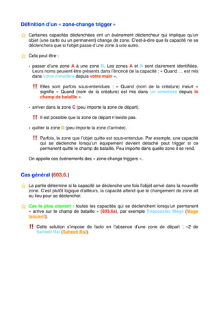 Déﬁnition d’un « zone-change trigger »
⭐ ️ Certaines capacités déclenchées ont un événement déclencheur qui implique qu’un
objet (une carte ou un permanent) change de zone. C’est-à-dire que la capacité ne se
déclenchera que si l’objet passe d’une zone à une autre.
⭐ ️ Cela peut être :
• passer d’une zone A à une zone B. Les zones A et B sont clairement identiﬁées.
Leurs noms peuvent être présents dans l’énoncé de la capacité : « Quand … est mis
dans votre cimetière depuis votre main ».
‼ ️ Elles sont parfois sous-entendues : «  Quand (nom de la créature) meurt  »
signiﬁe «  Quand (nom de la créature) est mis dans un cimetière depuis le
champ de bataille ».
• arriver dans la zone C (peu importe la zone de départ).
‼ ️ Il est possible que la zone de départ n’existe pas.
• quitter la zone D (peu importe la zone d’arrivée).
‼ ️ Parfois, la zone que l’objet quitte est sous-entendue. Par exemple, une capacité
qui se déclenche lorsqu’un équipement devient détaché peut trigger si ce
permanent quitte le champ de bataille. Peu importe dans quelle zone il se rend.
On appelle ces événements des « zone-change triggers ».
Cas général (603.6.)
⭐ ️ La partie détermine si la capacité se déclenche une fois l’objet arrivé dans la nouvelle
zone. C’est plutôt logique d’ailleurs, la capacité attend que le changement de zone ait
eu lieu pour se déclencher.
⭐ ️ Cas le plus courant : toutes les capacités qui se déclenchent lorsqu’un permanent
« arrive sur le champ de bataille » (603.6a), par exemple Snapcaster Mage (Mage
lancevif).
‼ ️ Cette solution s’impose de facto en l’absence d’une zone de départ : −2 de
Saheeli Rai (Saheeli Rai). 
 
