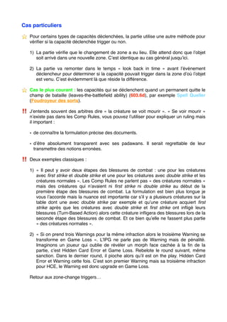 Cas particuliers
⭐ ️ Pour certains types de capacités déclenchées, la partie utilise une autre méthode pour
vériﬁer si la capacité déclenchée trigger ou non.
1) La partie vériﬁe que le changement de zone a eu lieu. Elle attend donc que l’objet
soit arrivé dans une nouvelle zone. C’est identique au cas général jusqu’ici.
2) La partie va remonter dans le temps «  look back in time  » avant l’événement
déclencheur pour déterminer si la capacité pouvait trigger dans la zone d’où l’objet
est venu. C’est évidemment là que réside la différence.
⭐ ️ Cas le plus courant : les capacités qui se déclenchent quand un permanent quitte le
champ de bataille (leaves-the-battleﬁeld ability) (603.6d), par exemple Spell Queller
(Foudroyeur des sorts).
‼ ️ J’entends souvent des arbitres dire « la créature se voit mourir ». « Se voir mourir »
n’existe pas dans les Comp Rules, vous pouvez l’utiliser pour expliquer un ruling mais
il important :
• de connaître la formulation précise des documents.
• d’être absolument transparent avec ses padawans. Il serait regrettable de leur
transmettre des notions erronées.
‼ ️ Deux exemples classiques :
1) «  Il peut y avoir deux étapes des blessures de combat : une pour les créatures
avec ﬁrst strike et double strike et une pour les créatures avec double strike et les
créatures normales ». Les Comp Rules ne parlent pas « des créatures normales »
mais des créatures qui n’avaient ni ﬁrst strike ni double strike au début de la
première étape des blessures de combat. La formulation est bien plus longue je
vous l’accorde mais la nuance est importante car s’il y a plusieurs créatures sur la
table dont une avec double strike par exemple et qu’une créature acquiert ﬁrst
strike après que les créatures avec double strike et ﬁrst strike ont inﬂigé leurs
blessures (Turn-Based Action) alors cette créature inﬂigera des blessures lors de la
seconde étape des blessures de combat. Et ce bien qu’elle ne fassent plus partie
« des créatures normales ».
2) « Si on prend trois Warnings pour la même infraction alors le troisième Warning se
transforme en Game Loss  ». L’IPG ne parle pas de Warning mais de pénalité.
Imaginons un joueur qui oublie de révéler un morph face cachée à la ﬁn de la
partie, c’est Hidden Card Error et Game Loss. Rebelote le round suivant, même
sanction. Dans le dernier round, il pioche alors qu’il est on the play. Hidden Card
Error et Warning cette fois. C’est son premier Warning mais sa troisième infraction
pour HCE, le Warning est donc upgrade en Game Loss.
Retour aux zone-change triggers… 
 