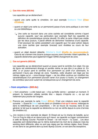 ⭐ ️ Cas très rares (603.6d)
Les capacités qui se déclenchent :
• quand une carte quitte le cimetière. Un seul exemple Erebos’s Titan (Titan
d’Érébos).
• quand un objet (une carte ou un permanent) passe d’une zone publique à une main
ou une bibliothèque.
🔍 Une carte se trouvant dans une zone cachée est considérée comme n’ayant
aucune capacité, sauf cas particuliers (par exemple ﬂash les capacités de
déﬁnition de caractéristique comme devoid). En effet, la carte n'étant pas visible
par les deux joueurs, il paraît difﬁcile de démontrer l’existence d’une capacité.
C’est pourquoi les cartes possédant une capacité que l’on peut activer depuis
une zone cachée (par exemple forecast) sont révélées au cours de leur
activation.
• quand un objet devient détaché, Stitcher’s Graft (Greffe du raccommodeur).
Celui-là est vraiment très bizarre puisque aucune zone d’arrivée n’étant spéciﬁée, la
capacité déclenchée peut également trigger SANS changement de zone.
⭐ ️ Cas sui generis (603.6d)
Les capacités qui se déclenchent quand un joueur perd le contrôle d’un objet. Ce cas
de ﬁgure est extrêmement étrange et semble même ne pas être à sa place ici. En
effet, si un joueur perd le contrôle d’un permanent au proﬁt d’un adversaire, le
permanent n’aura pas changé de zone. Toutefois, cette situation est régie par les
mêmes règles qu’un « zone-change trigger » car les effets continus qui modiﬁent les
caractéristiques d’un permanent pouvant varier d’un joueur à l’autre, un changement
de contrôleur peut avoir autant de conséquences qu’un changement de zone.
« from anywhere »(603.6c)
⭐ ️ « from anywhere » a été traduit par « d’où qu’il/elle vienne » pendant un moment. À
présent, la traduction utilisée semble être «  depuis n’importe où  », ce qui est
nettement plus proche de l’anglais.
⭐ ️ Prenons par exemple la carte Dread (Effroi). C’est une créature avec la capacité
suivante : « Quand le Dread est mis dans un cimetière d’où qu’il vienne, mélangez-le
dans la bibliothèque de son propriétaire.  » On se trouve de nouveau dans le cas
général, le fait que la capacité se déclenche ou non se vériﬁe depuis la zone d’arrivée
(le cimetière ici).
🔍 J’en reviens à mon exemple de départ. Si Dread est sur le champ de bataille, qu’un
Turn to Frog le cible et se résout puis qu’il meurt, sa capacité va trigger contrairement
à celle de Byway Courier. Pourtant le Dread « se voit mourir » lui aussi… Les deux
capacités sont déclenchées par le même événement (la mort de la créature) mais les
wording étant différents, elles ne sont pas régies par les mêmes règles. Avec Dread,
on est dans le cas général alors qu’avec Byway Courier, on est dans les exceptions. 
 