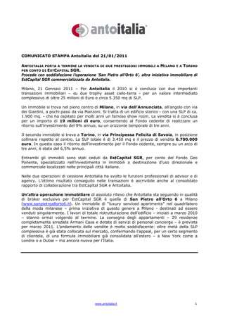 COMUNICATO STAMPA Antoitalia del 21/01/2011

ANTOITALIA   PORTA A TERMINE LA VENDITA DI DUE PRESTIGIOSI IMMOBILI A      MILANO E A TORINO
PER CONTO DI ESTCAPITAL SGR.
Procede con soddisfazione l’operazione ‘San Pietro all’Orto 6’, altra iniziativa immobiliare di
EstCapital SGR commercializzata da Antoitalia.

Milano, 21 Gennaio 2011 – Per Antoitalia il 2010 si è concluso con due importanti
transazioni immobiliari – su due trophy asset cielo-terra - per un valore intermediato
complessivo di oltre 25 milioni di Euro e circa 5.350 mq di SLP.

Un immobile si trova nel pieno centro di Milano, in via dell’Annunciata, all’angolo con via
dei Giardini, a pochi passi da via Manzoni. Si tratta di un edificio storico - con una SLP di ca.
1.900 mq. - che ha ospitato per molti anni un famoso show room. La vendita si è conclusa
per un importo di 19 milioni di euro, consentendo al Fondo cedente di realizzare un
ritorno sull’investimento del 9% annuo, su un orizzonte temporale di tre anni.

Il secondo immobile si trova a Torino, in via Principessa Felicita di Savoia, in posizione
collinare rispetto al centro. La SLP totale è di 3.450 mq e il prezzo di vendita 6.700.000
euro. In questo caso il ritorno dell’investimento per il Fondo cedente, sempre su un arco di
tre anni, è stato del 6,5% annuo.

Entrambi gli immobili sono stati ceduti da EstCapital SGR, per conto del Fondo Geo
Ponente, specializzato nell’investimento in immobili a destinazione d’uso direzionale e
commerciale localizzati nelle principali città italiane.

Nelle due operazioni di cessione Antoitalia ha svolto le funzioni professionali di advisor e di
agency. L’ottimo risultato conseguito nelle transazioni è ascrivibile anche al consolidato
rapporto di collaborazione tra EstCapital SGR e Antoitalia.

Un’altra operazione immobiliare di assoluto rilievo che Antoitalia sta seguendo in qualità
di broker esclusivo per EstCapital SGR è quella di San Pietro all’Orto 6 a Milano
(www.sanpietroallorto6.it). Un immobile di “luxury serviced apartments” nel quadrilatero
della moda milanese – prima iniziativa di questo genere a Milano - destinati ad essere
venduti singolarmente. I lavori di totale ristrutturazione dell’edificio – iniziati a marzo 2010
– stanno ormai volgendo al termine. La consegna degli appartamenti – 29 residenze
completamente arredate Armani Casa e dotate di servizi di personal concierge – è prevista
per marzo 2011. L’andamento delle vendite è molto soddisfacente: oltre metà della SLP
complessiva è già stata collocata sul mercato, confermando l’appeal, per un certo segmento
di clientela, di una formula immobiliare già consolidata all’estero – a New York come a
Londra o a Dubai – ma ancora nuova per l’Italia.




                                        www.antoitalia.it                                      1
 