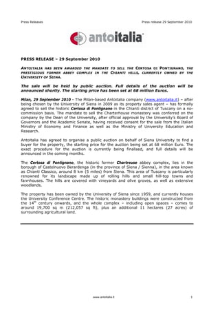 Press Releases                                                     Press release 29 September 2010




PRESS RELEASE – 29 September 2010

ANTOITALIA       HAS BEEN AWARDED THE MANDATE TO SELL THE       CERTOSA   DI   PONTIGNANO,    THE
PRESTIGIOUS FORMER ABBEY COMPLEX IN THE            CHIANTI   HILLS, CURRENTLY OWNED BY THE
UNIVERSITY OF SIENA.

The sale will be held by public auction. Full details of the auction will be
announced shortly. The starting price has been set at 68 million Euros.

Milan, 29 September 2010 - The Milan-based Antoitalia company (www.antoitalia.it) – after
being chosen by the University of Siena in 2009 as its property sales agent – has formally
agreed to sell the historic Certosa di Pontignano in the Chianti district of Tuscany on a no-
commission basis. The mandate to sell the Charterhouse monastery was conferred on the
company by the Dean of the University, after official approval by the University’s Board of
Governors and the Academic Senate, having received consent for the sale from the Italian
Ministry of Economy and Finance as well as the Ministry of University Education and
Research.

Antoitalia has agreed to organise a public auction on behalf of Siena University to find a
buyer for the property, the starting price for the auction being set at 68 million Euro. The
exact procedure for the auction is currently being finalised, and full details will be
announced in the coming months.

The Certosa di Pontignano, the historic former Chartreuse abbey complex, lies in the
borough of Castelnuovo Berardenga (in the province of Siena / Sienna), in the area known
as Chianti Classico, around 8 km (5 miles) from Siena. This area of Tuscany is particularly
renowned for its landscape made up of rolling hills and small hill-top towns and
farmhouses. The hills are covered with vineyards and olive groves, as well as extensive
woodlands.

The property has been owned by the University of Siena since 1959, and currently houses
the University Conference Centre. The historic monastery buildings were constructed from
the 14th century onwards, and the whole complex – including open spaces – comes to
around 19,700 sq m (212,057 sq ft), plus an additional 11 hectares (27 acres) of
surrounding agricultural land.




                                      www.antoitalia.it                                          1
 