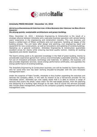 Press Releases                                                           Press Release of Dec. 14, 2010




Antoitalia PRESS RELEASE - December 14, 2010

ANTOITALIA ENGINEERING & CONSTRUCTION: A NEW BUSINESS UNIT SERVING THE REAL ESTATE
INDUSTRY
Its strong points: sustainable architecture and green building.

Milan, December 14, 2010 – Antoitalia Engineering & Construction is the result of a
strategic alliance between Antoitalia and a specialist business operation with almost twenty
years’ experience in the engineering and construction industry. This new business unit
boasts a skilled team of fifteen architects and civil engineers, handling all stages of the
building process. The unit looks after design and planning, civil engineering, plant and
equipment for new constructions, as well as renovations and updating of existing buildings.
Operating as a general contractor, Antoitalia Engineering & Construction guarantees
excellent prices for clients while ensuring top-level quality control, meeting all building
regulations and clients’ deadlines.

The team’s strong point is its specialist knowledge in the field of green building, thanks to
considerable experience gained from various environmentally-sustainable schemes, making
full use of innovative processes, technology and materials. In addition, the business unit
also provides diagnostic services, issues energy performance certificates, and upgrades the
energy performance of existing buildings.

The Antoitalia Engineering & Construction business unit will be headed by Gianni Buccheri,
who for some time now has been working shoulder-to-shoulder with the core Antoitalia
management team.

Under the auspices of Fabio Tonello, Antoitalia is thus further expanding the activities and
services the company offers, in line with its mission to be a full-service provider for the
real-estate sector. Antoitalia can now rightly boast that it is able to ensure a range of
services that covers the whole “value chain” for the real-estate process, from the planning
and designing of a building right through to its sale. And of course the services provided
also include asset management, thanks to the company’s property management and facility
management units.




                                      www.antoitalia.it                                         1
 