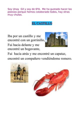 Soy Unay Gil y soy de 6ºA. Me ha gustado hacer las
poesías porque hemos colaborado todos, hay otras
muy chulas.


                  EL CASTILLO


Iba por un castillo y me
encontré con un gorrinillo,
Fui hacia delante y me
encontré un bogavante,
Fui hacia atrás y me encontré un capataz,
encontré un compañero vendiéndome romero.
 