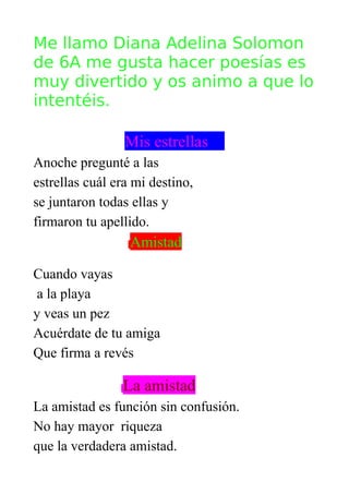 Me llamo Diana Adelina Solomon
de 6A me gusta hacer poesías es
muy divertido y os animo a que lo
intentéis.

                 Mis estrellas
Anoche pregunté a las
estrellas cuál era mi destino,
se juntaron todas ellas y
firmaron tu apellido.
                  Amistad

Cuando vayas
 a la playa
y veas un pez
Acuérdate de tu amiga
Que firma a revés

                La amistad
La amistad es función sin confusión.
No hay mayor riqueza
que la verdadera amistad.
 